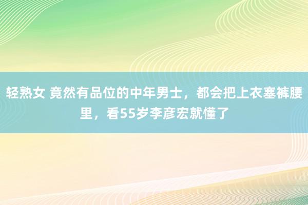 轻熟女 竟然有品位的中年男士，都会把上衣塞裤腰里，看55岁李彦宏就懂了