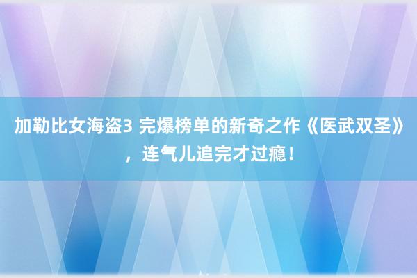 加勒比女海盗3 完爆榜单的新奇之作《医武双圣》，连气儿追完才过瘾！
