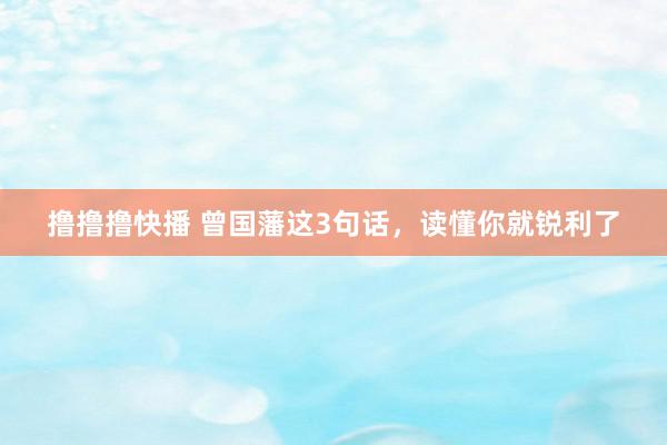 撸撸撸快播 曾国藩这3句话，读懂你就锐利了