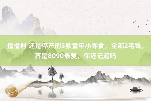 撸撸射 还是停产的3款童年小零食，全部2毛钱，齐是8090最爱，你还记起吗