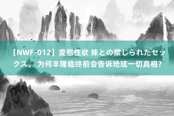 【NWF-012】変態性欲 妹との禁じられたセックス。 为何丰隆临终前会告诉玱玹一切真相?