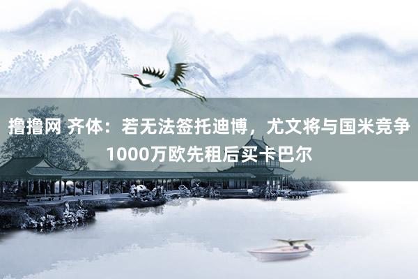 撸撸网 齐体：若无法签托迪博，尤文将与国米竞争1000万欧先租后买卡巴尔