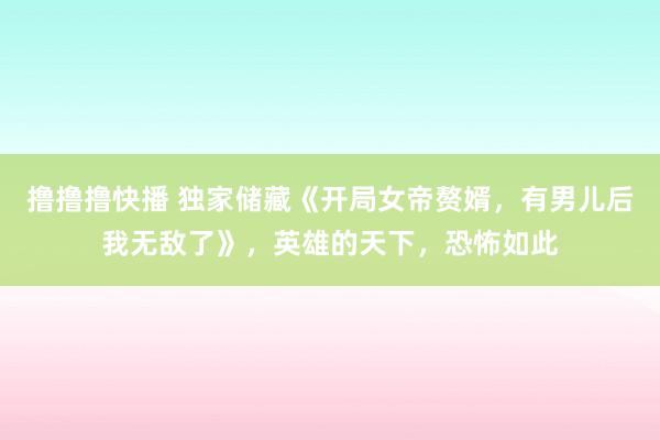 撸撸撸快播 独家储藏《开局女帝赘婿，有男儿后我无敌了》，英雄的天下，恐怖如此