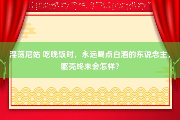 淫荡尼姑 吃晚饭时，永远喝点白酒的东说念主，躯壳终末会怎样？