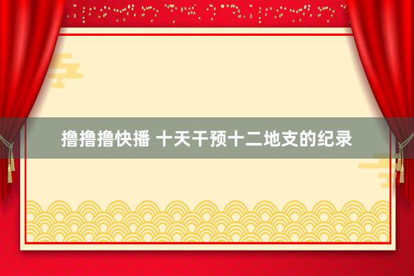 撸撸撸快播 十天干预十二地支的纪录