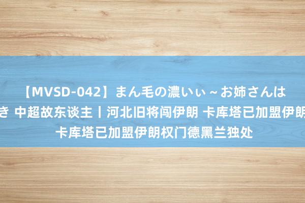 【MVSD-042】まん毛の濃いぃ～お姉さんは生中出しがお好き 中超故东谈主丨河北旧将闯伊朗 卡库塔已加盟伊朗权门德黑兰独处