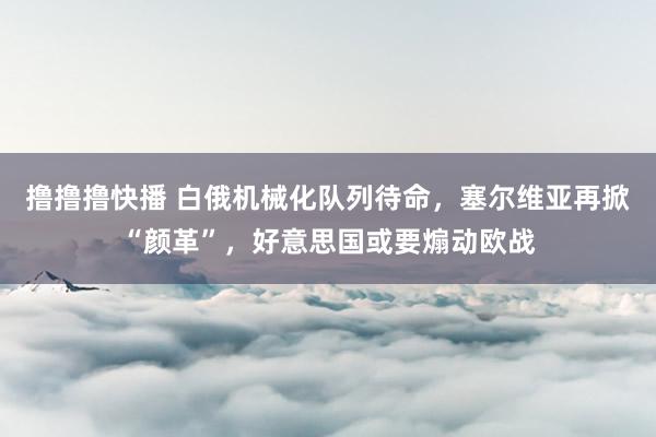 撸撸撸快播 白俄机械化队列待命，塞尔维亚再掀“颜革”，好意思国或要煽动欧战