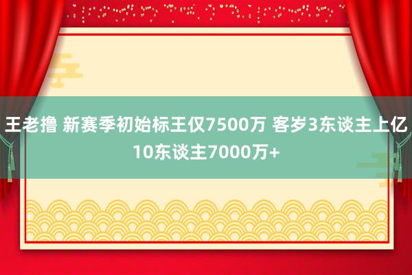 王老撸 新赛季初始标王仅7500万 客岁3东谈主上亿10东谈主7000万+