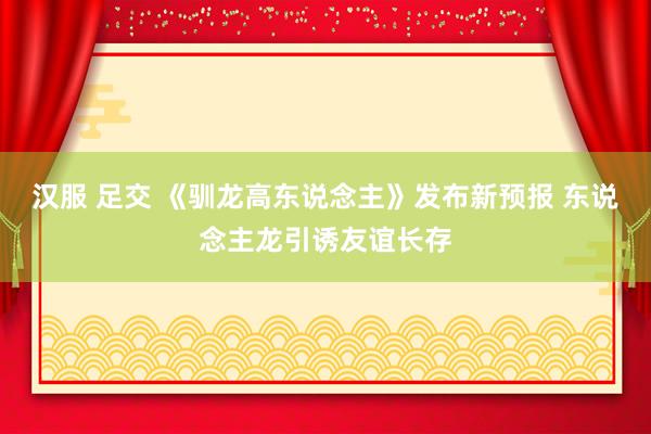 汉服 足交 《驯龙高东说念主》发布新预报 东说念主龙引诱友谊长存