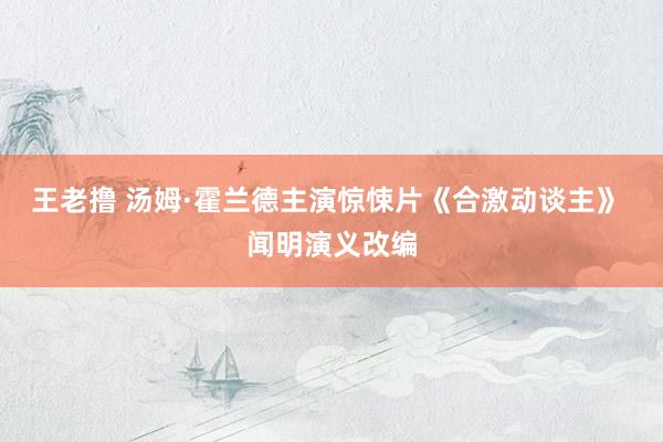 王老撸 汤姆·霍兰德主演惊悚片《合激动谈主》 闻明演义改编