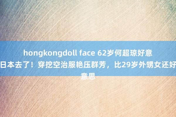 hongkongdoll face 62岁何超琼好意思到日本去了！穿挖空治服艳压群芳，比29岁外甥女还好意思