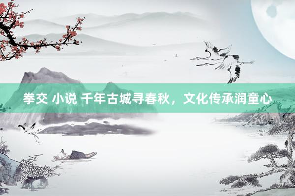 拳交 小说 千年古城寻春秋，文化传承润童心
