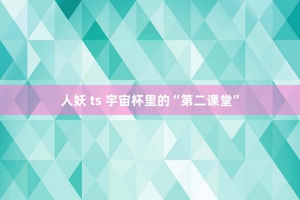 人妖 ts 宇宙杯里的“第二课堂”