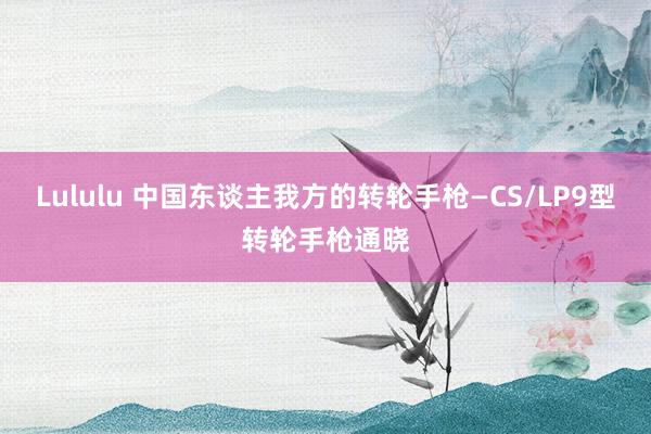 Lululu 中国东谈主我方的转轮手枪—CS/LP9型转轮手枪通晓