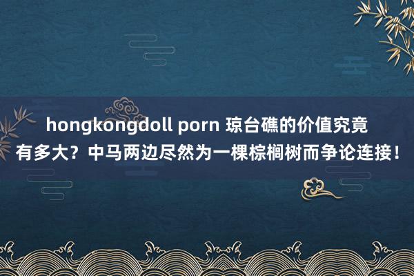 hongkongdoll porn 琼台礁的价值究竟有多大？中马两边尽然为一棵棕榈树而争论连接！