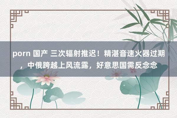 porn 国产 三次辐射推迟！精湛音速火器过期，中俄跨越上风流露，好意思国需反念念