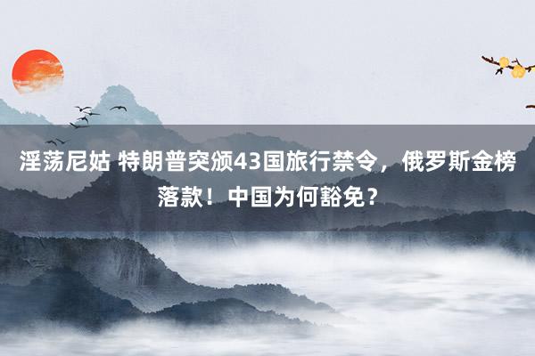 淫荡尼姑 特朗普突颁43国旅行禁令，俄罗斯金榜落款！中国为何豁免？