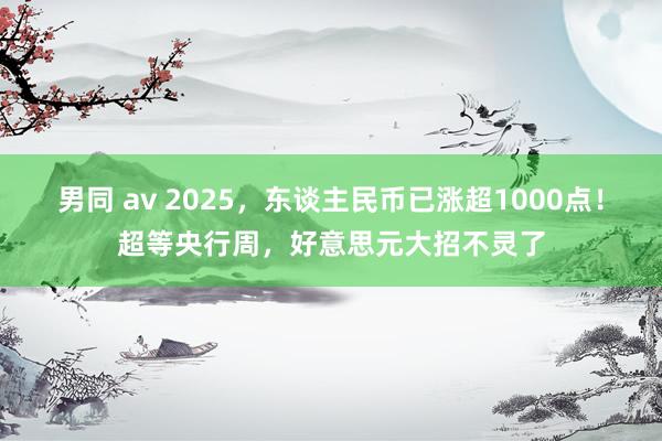 男同 av 2025，东谈主民币已涨超1000点！超等央行周，好意思元大招不灵了