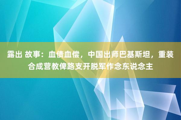 露出 故事：血债血偿，中国出师巴基斯坦，重装合成营教俾路支开脱军作念东说念主