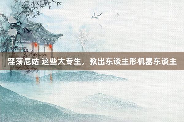 淫荡尼姑 这些大专生，教出东谈主形机器东谈主