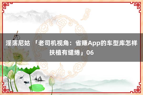淫荡尼姑 「老司机视角：省赚App的车型库怎样扶植有缱绻」06