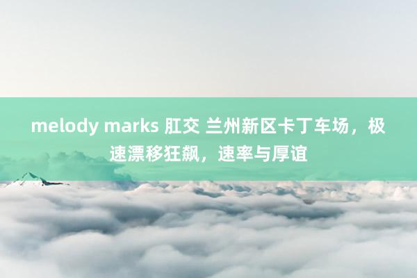 melody marks 肛交 兰州新区卡丁车场，极速漂移狂飙，速率与厚谊