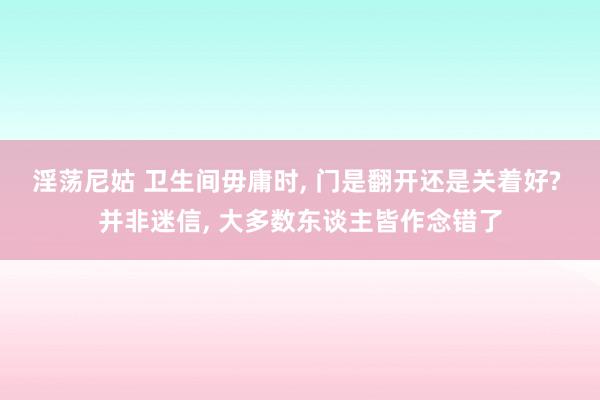 淫荡尼姑 卫生间毋庸时, 门是翻开还是关着好? 并非迷信, 大多数东谈主皆作念错了
