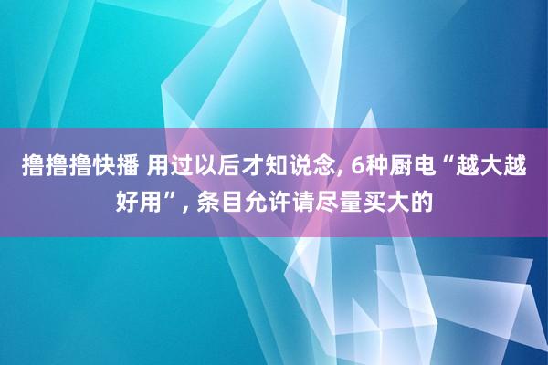 撸撸撸快播 用过以后才知说念, 6种厨电“越大越好用”, 条目允许请尽量买大的