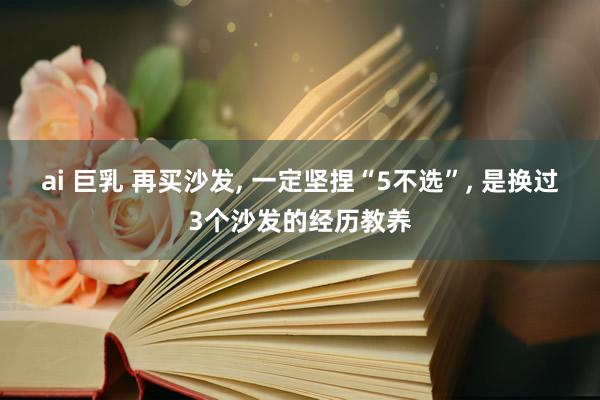ai 巨乳 再买沙发, 一定坚捏“5不选”, 是换过3个沙发的经历教养
