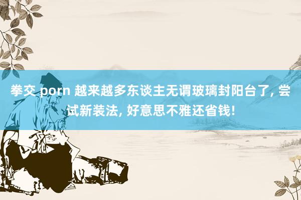 拳交 porn 越来越多东谈主无谓玻璃封阳台了, 尝试新装法, 好意思不雅还省钱!