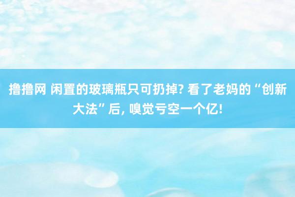 撸撸网 闲置的玻璃瓶只可扔掉? 看了老妈的“创新大法”后, 嗅觉亏空一个亿!