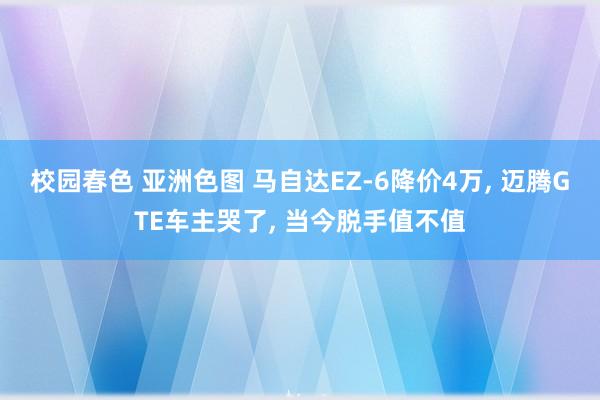 校园春色 亚洲色图 马自达EZ-6降价4万, 迈腾GTE车主哭了, 当今脱手值不值