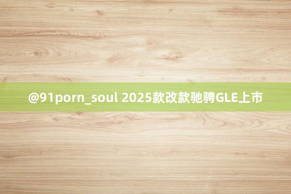 @91porn_soul 2025款改款驰骋GLE上市