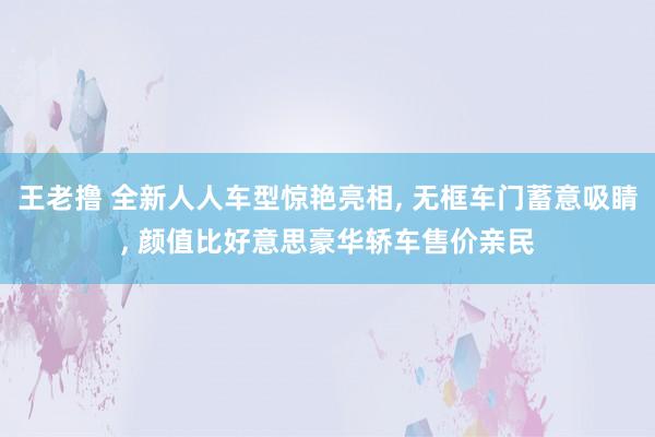 王老撸 全新人人车型惊艳亮相, 无框车门蓄意吸睛, 颜值比好意思豪华轿车售价亲民
