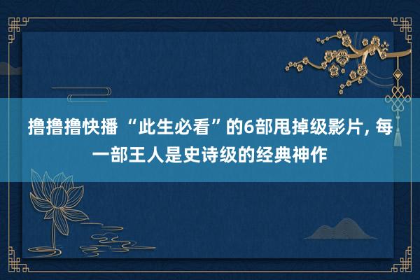 撸撸撸快播 “此生必看”的6部甩掉级影片, 每一部王人是史诗级的经典神作