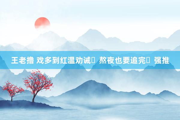 王老撸 戏多到红温劝诫❗熬夜也要追完❗强推