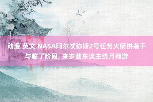 动漫 英文 NASA阿尔忒弥斯2号任务火箭拼装干与临了阶段, 来岁载东谈主绕月翱游