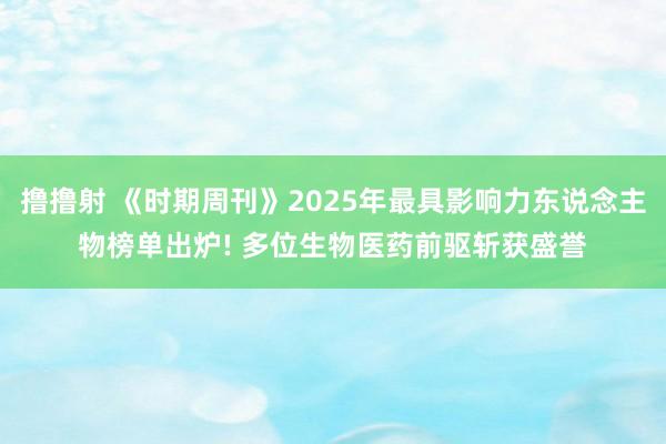 撸撸射 《时期周刊》2025年最具影响力东说念主物榜单出炉! 多位生物医药前驱斩获盛誉