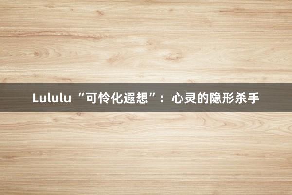Lululu “可怜化遐想”：心灵的隐形杀手