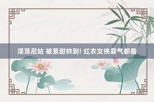 淫荡尼姑 被景甜帅到! 红衣女侠霸气都备