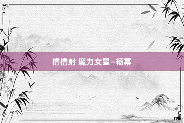 撸撸射 魔力女星—杨幂
