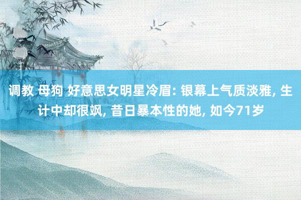 调教 母狗 好意思女明星冷眉: 银幕上气质淡雅, 生计中却很飒, 昔日暴本性的她, 如今71岁