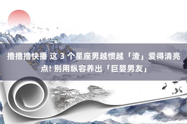 撸撸撸快播 这 3 个星座男越惯越「渣」爱得清亮点! 别用纵容养出「巨婴男友」