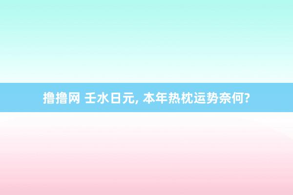 撸撸网 壬水日元, 本年热枕运势奈何?