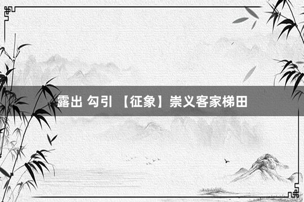 露出 勾引 【征象】崇义客家梯田
