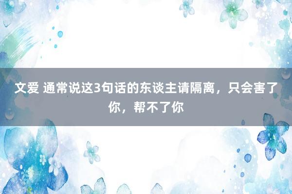 文爱 通常说这3句话的东谈主请隔离，只会害了你，帮不了你