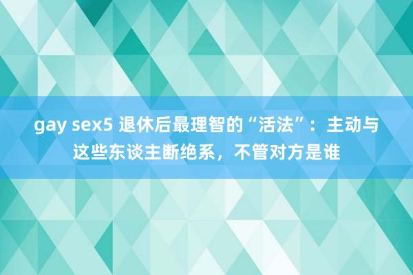 gay sex5 退休后最理智的“活法”：主动与这些东谈主断绝系，不管对方是谁