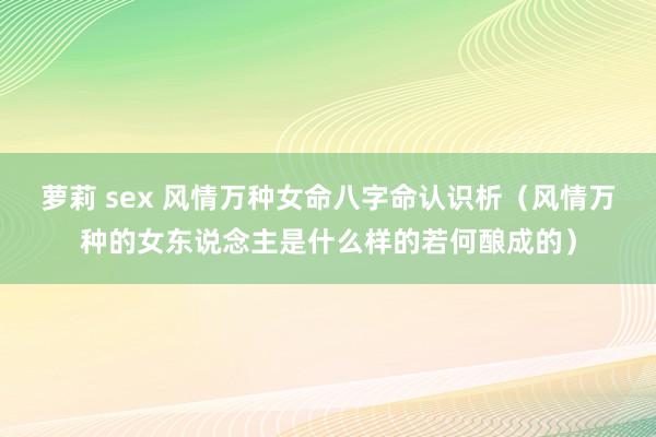 萝莉 sex 风情万种女命八字命认识析（风情万种的女东说念主是什么样的若何酿成的）