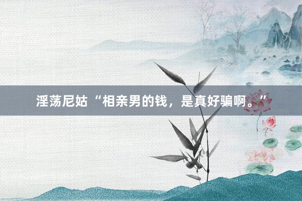 淫荡尼姑 “相亲男的钱，是真好骗啊。”