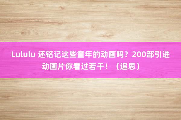Lululu 还铭记这些童年的动画吗？200部引进动画片你看过若干！（追思）